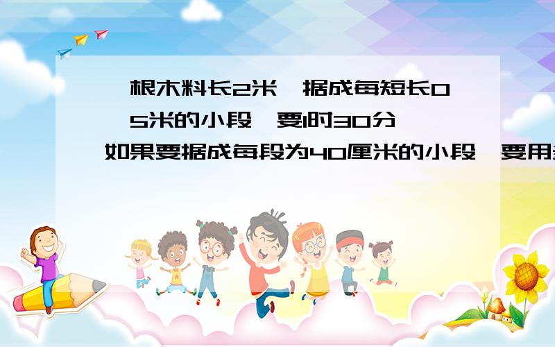 一根木料长2米,据成每短长0、5米的小段,要1时30分,如果要据成每段为40厘米的小段,要用多长时间