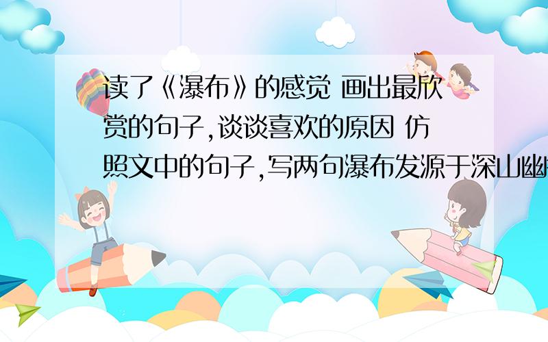 读了《瀑布》的感觉 画出最欣赏的句子,谈谈喜欢的原因 仿照文中的句子,写两句瀑布发源于深山幽谷,汇聚着山泉雨露.流呀,流呀,唱着迷人的歌,要浇绿千里沃野,要投入万顷碧波.---远大的抱