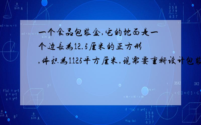 一个食品包装盒,它的地面是一个边长为12.5厘米的正方形,体积为1125平方厘米,现需要重新设计包装盒,增加高度,但底面仍是正方形,体积不变.（1）当底面边长缩短x厘米时,所设计的盒子的高度