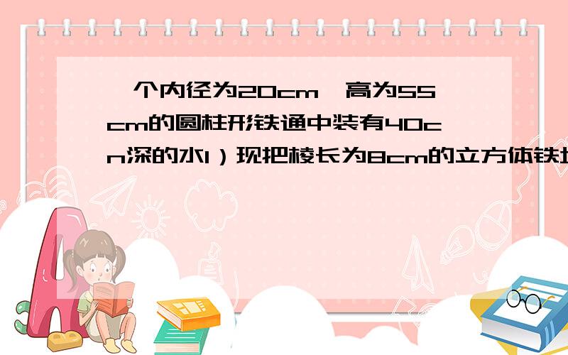 一个内径为20cm、高为55cm的圆柱形铁通中装有40cn深的水1）现把棱长为8cm的立方体铁块慢慢放到桶中,铁通内的水位大约上升了多少厘米?(2)取出桶内的铁块,把一个底面直径为8cm、高为40cm的实