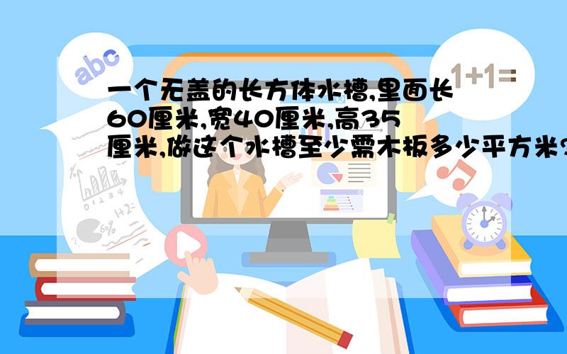 一个无盖的长方体水槽,里面长60厘米,宽40厘米,高35厘米,做这个水槽至少需木板多少平方米?如果水槽盛24升,水深多少厘米?（得数保留整数）