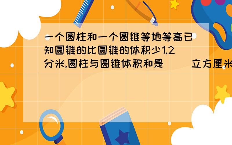 一个圆柱和一个圆锥等地等高已知圆锥的比圆锥的体积少1.2分米,圆柱与圆锥体积和是（ ）立方厘米一个圆柱的底面半径只2分米,高是5分米它的体积是（ ）立方分米