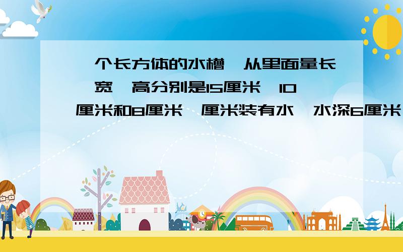 一个长方体的水槽,从里面量长、宽、高分别是15厘米,10厘米和8厘米,厘米装有水,水深6厘米,在里面放入3个相同形状的铁块后,水厂溢出120毫升的水,求这个铁块的体积.（把算式和过程写下来）