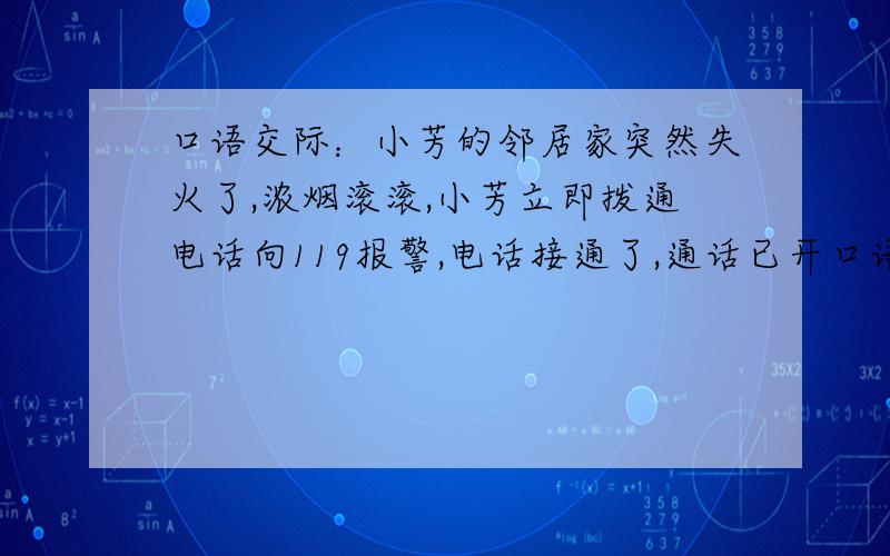 口语交际：小芳的邻居家突然失火了,浓烟滚滚,小芳立即拨通电话向119报警,电话接通了,通话已开口语交际：小芳的邻居家突然失火了,浓烟滚滚,小芳立即拨通电话向119报警,电话接通了,通话