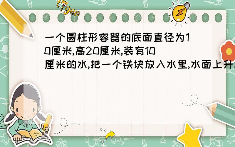 一个圆柱形容器的底面直径为10厘米,高20厘米,装有10厘米的水,把一个铁块放入水里,水面上升3厘米求铁块的体积