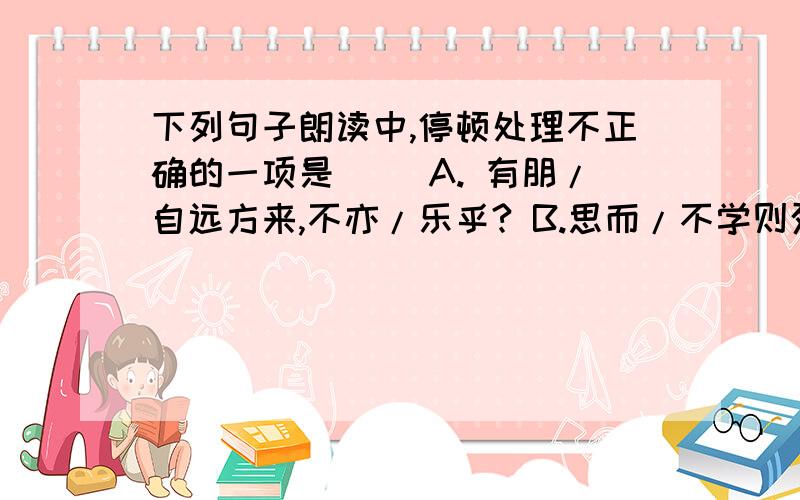 下列句子朗读中,停顿处理不正确的一项是（ ）A. 有朋/自远方来,不亦/乐乎? B.思而/不学则殆.C.则其善者/而从之.D.人不知/而不愠.