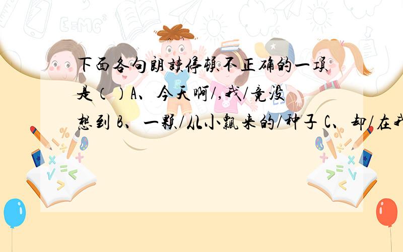 下面各句朗读停顿不正确的一项是（）A、今天啊/,我/竟没想到 B、一颗/从小飘来的/种子 C、却/在我的心中/扎下了深根 D、是的/,我曾一次/又一次地/失望过