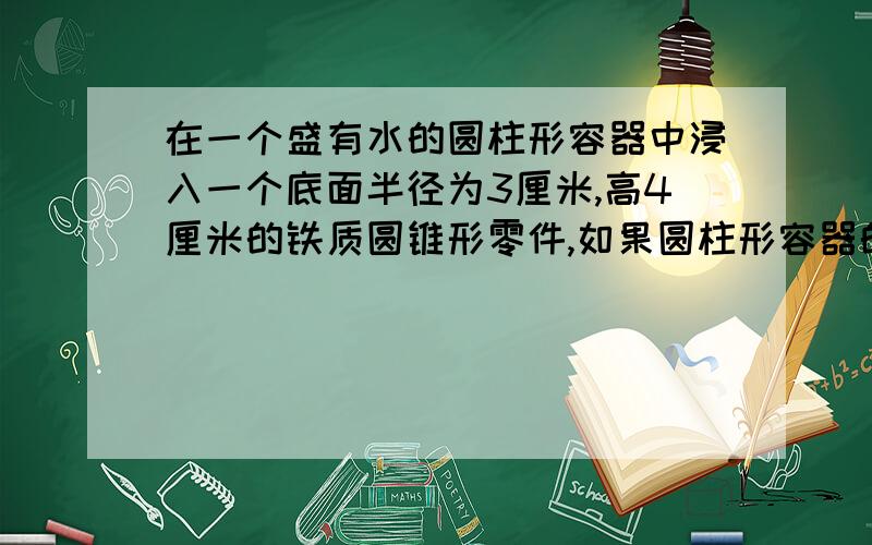 在一个盛有水的圆柱形容器中浸入一个底面半径为3厘米,高4厘米的铁质圆锥形零件,如果圆柱形容器的底面半径是6厘米,而圆锥形零件完全进入水中且水没有溢出,水面上升了多少厘米?（保留