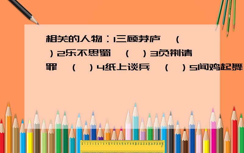 相关的人物：1三顾茅庐—（ ）2乐不思蜀—（ ）3负荆请罪—（ ）4纸上谈兵—（ ）5闻鸡起舞—（ ）