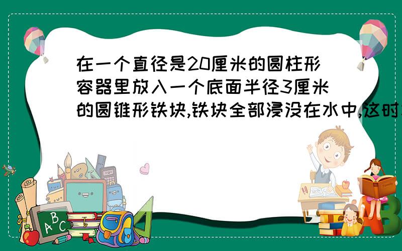 在一个直径是20厘米的圆柱形容器里放入一个底面半径3厘米的圆锥形铁块,铁块全部浸没在水中,这时水面上升