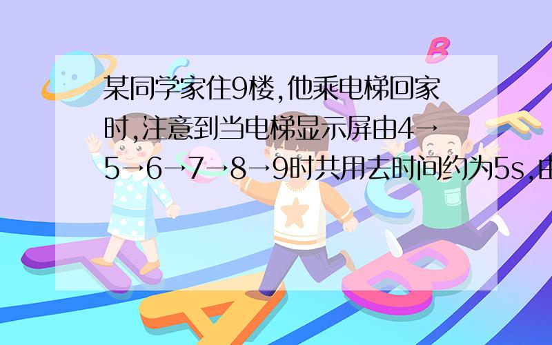 某同学家住9楼,他乘电梯回家时,注意到当电梯显示屏由4→5→6→7→8→9时共用去时间约为5s,由此可估算在这段时间电梯的平均速度为A.1m/s B.3m/s C.5m/s D.7m/s