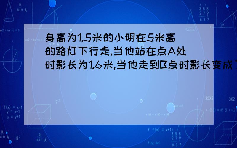 身高为1.5米的小明在5米高的路灯下行走,当他站在点A处时影长为1.6米,当他走到B点时影长变成了2米,请问A,B两点间的距离.