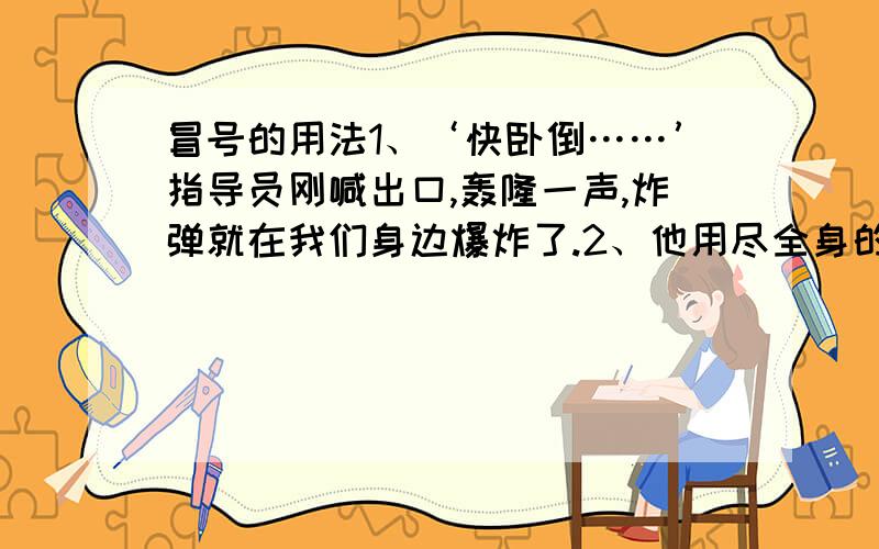 冒号的用法1、‘快卧倒……’指导员刚喊出口,轰隆一声,炸弹就在我们身边爆炸了.2、他用尽全身的力气,更加顽强地向前爬,还有20米、10米……近了,更近了.3、她轻轻地摇了摇头,两眼望着那