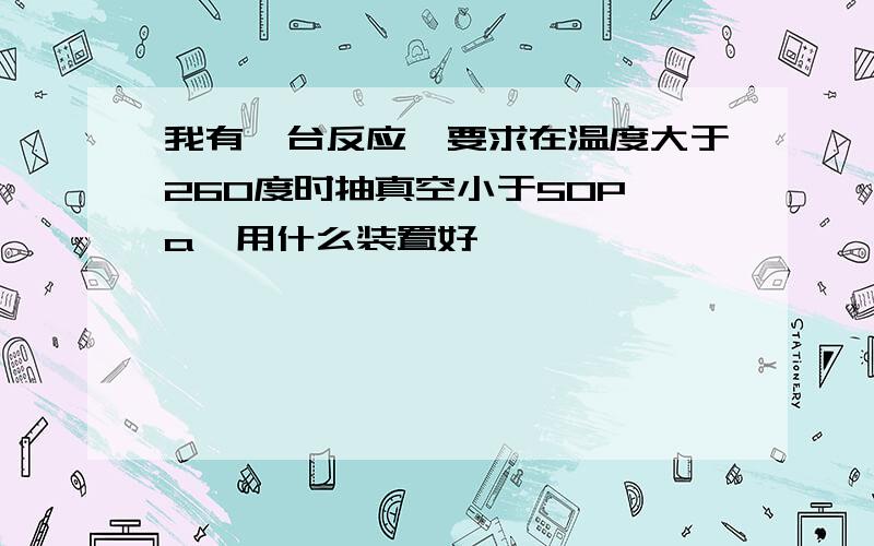 我有一台反应釜要求在温度大于260度时抽真空小于50P a,用什么装置好