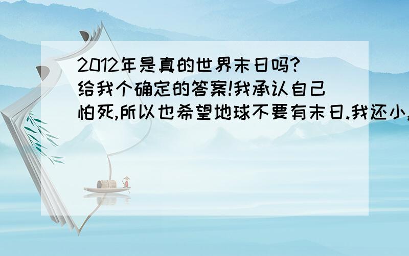 2012年是真的世界末日吗?给我个确定的答案!我承认自己怕死,所以也希望地球不要有末日.我还小,才9岁.还想好好的活下去.请专家给我一个答案：是或不是.