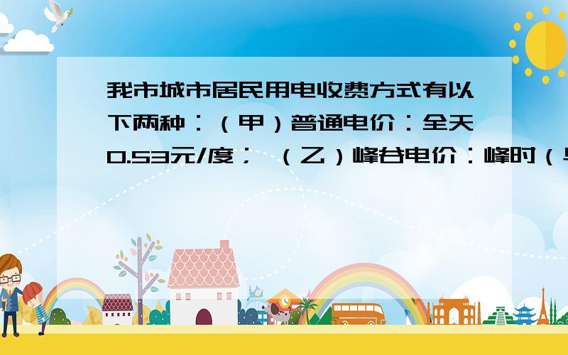 我市城市居民用电收费方式有以下两种：（甲）普通电价：全天0.53元/度； （乙）峰谷电价：峰时（早8:00~晚21:00）0.56元/度； 谷时（晚21:00~早8:00）0.36元/度． 已知小明家下月计划总用电量