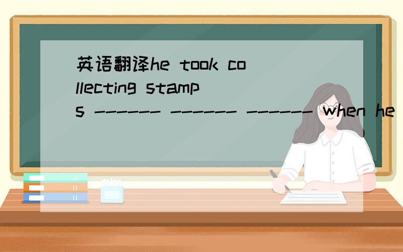 英语翻译he took collecting stamps ------ ------ ------ when he was twelve.