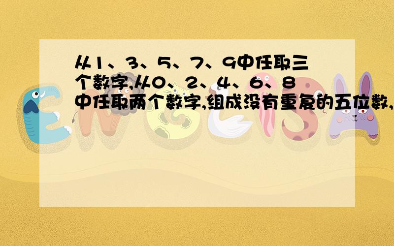 从1、3、5、7、9中任取三个数字,从0、2、4、6、8中任取两个数字,组成没有重复的五位数,共有多少个写清算法和答案,3Q