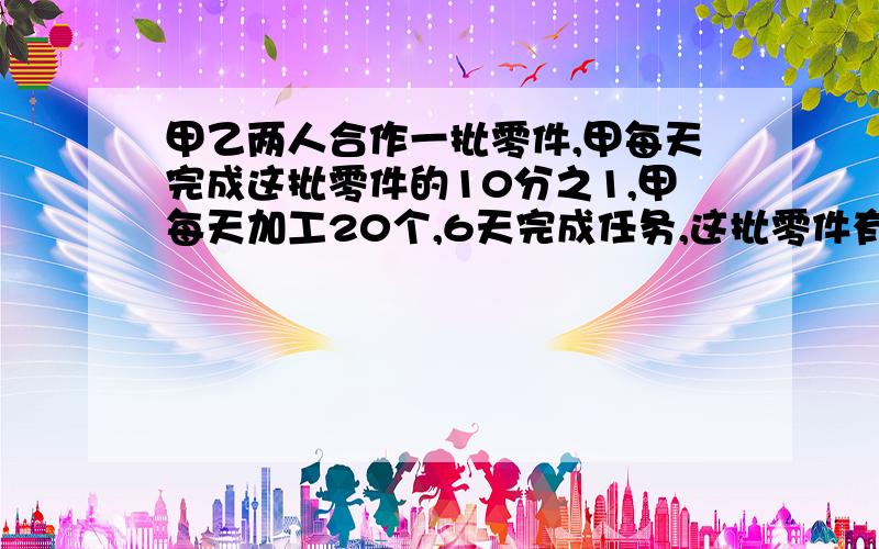 甲乙两人合作一批零件,甲每天完成这批零件的10分之1,甲每天加工20个,6天完成任务,这批零件有多少个?.写算式