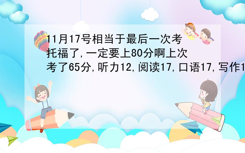 11月17号相当于最后一次考托福了,一定要上80分啊上次考了65分,听力12,阅读17,口语17,写作19..还有一个多月了,11月那一次一定要上80啊,求问怎么努力才能上80啊.