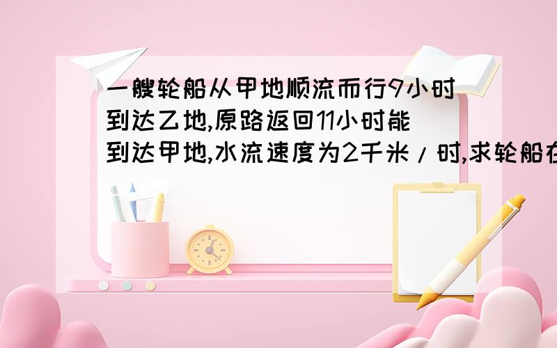 一艘轮船从甲地顺流而行9小时到达乙地,原路返回11小时能到达甲地,水流速度为2千米/时,求轮船在静水速度用方程