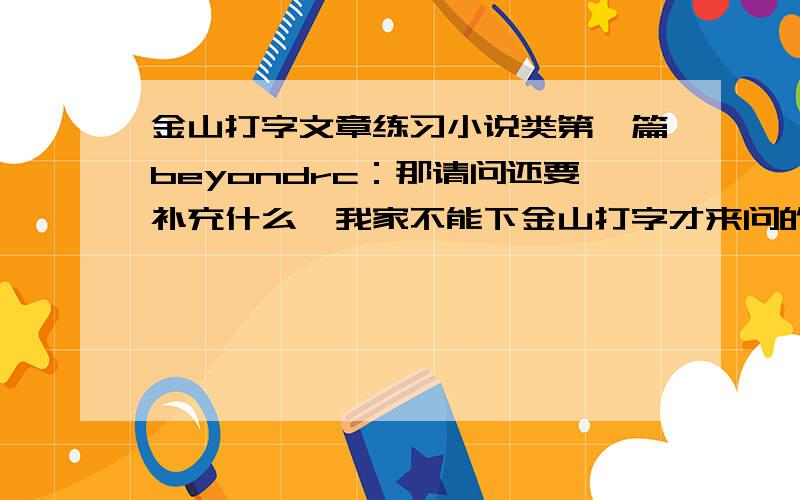 金山打字文章练习小说类第一篇beyondrc：那请问还要补充什么,我家不能下金山打字才来问的,能下就早下了,切勿回答与问题不符的回答来刷分