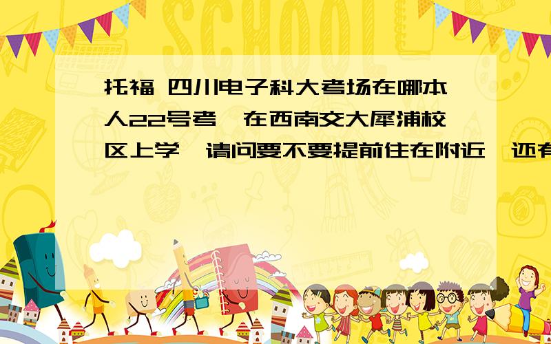 托福 四川电子科大考场在哪本人22号考,在西南交大犀浦校区上学,请问要不要提前住在附近,还有就是具体地址是什么?请考过的同学回答下