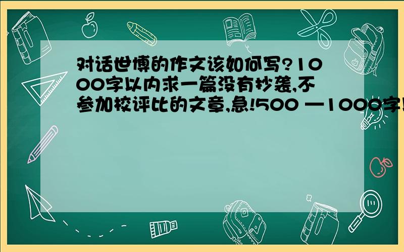 对话世博的作文该如何写?1000字以内求一篇没有抄袭,不参加校评比的文章,急!500 —1000字以内