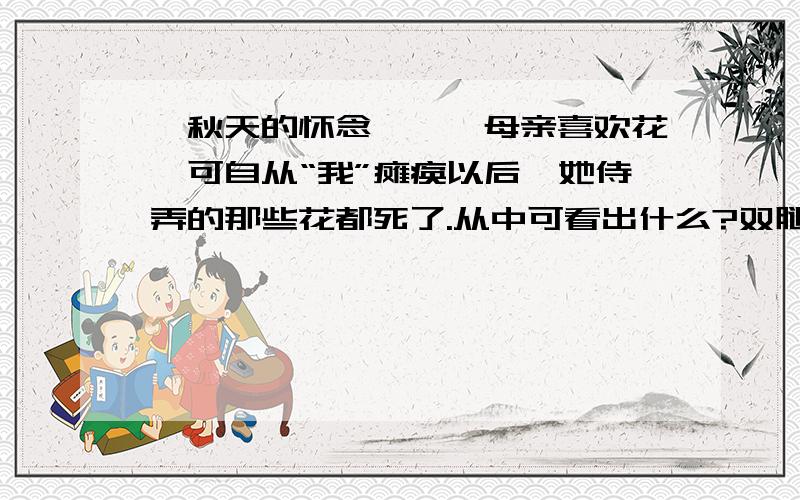 《秋天的怀念》——母亲喜欢花,可自从“我”瘫痪以后,她侍弄的那些花都死了.从中可看出什么?双腿瘫痪以后,我的脾气变得暴躁无常,望着天上北归的雁阵,我会突然把面前的玻璃砸碎；听着