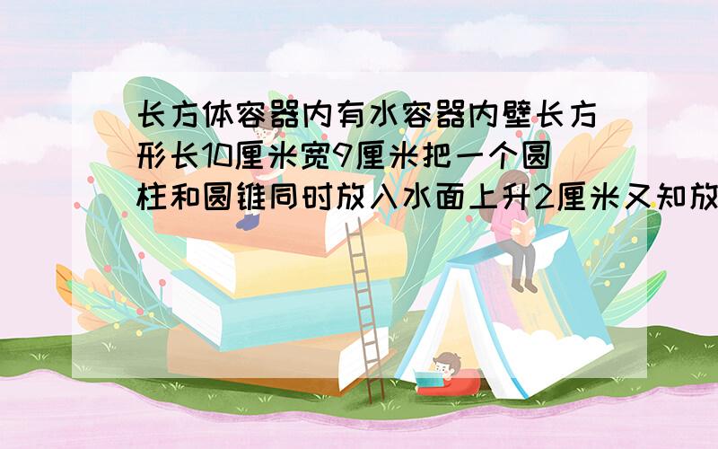 长方体容器内有水容器内壁长方形长10厘米宽9厘米把一个圆柱和圆锥同时放入水面上升2厘米又知放入容器后圆锥全部浸入水中·而圆柱则有六分之一露在水面上,如果圆柱圆锥同底等高,求圆