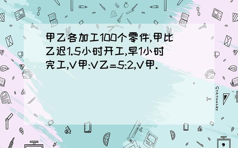 甲乙各加工100个零件,甲比乙迟1.5小时开工,早1小时完工,V甲:V乙=5:2,V甲.