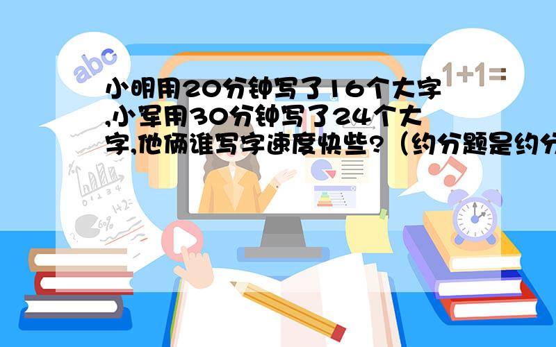 小明用20分钟写了16个大字,小军用30分钟写了24个大字,他俩谁写字速度快些?（约分题是约分题