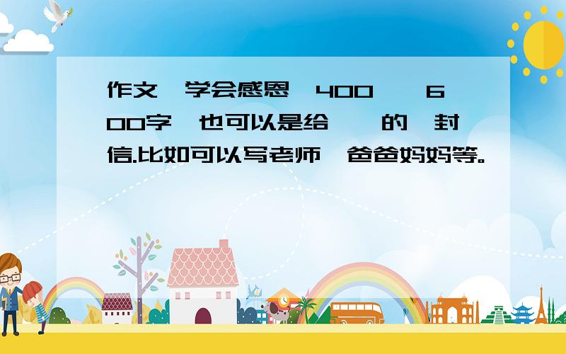 作文《学会感恩》400——600字,也可以是给××的一封信.比如可以写老师、爸爸妈妈等。