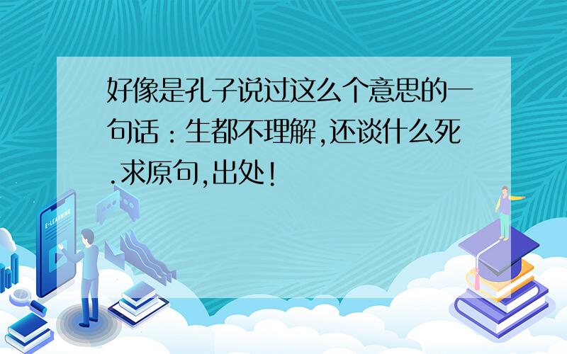 好像是孔子说过这么个意思的一句话：生都不理解,还谈什么死.求原句,出处!