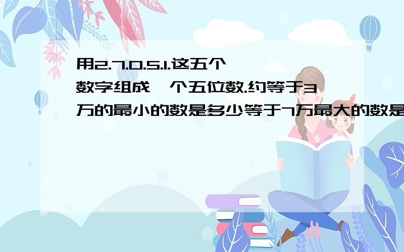 用2.7.0.5.1.这五个数字组成一个五位数.约等于3万的最小的数是多少等于7万最大的数是多少