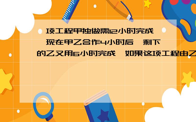 一项工程甲独做需12小时完成,现在甲乙合作4小时后,剩下的乙又用6小时完成,如果这项工程由乙单独做要几小时