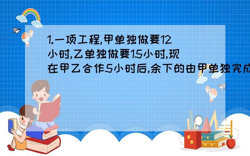 1.一项工程,甲单独做要12小时,乙单独做要15小时,现在甲乙合作5小时后,余下的由甲单独完成,完成这项完成这项工程,甲共做了几小时?2.一项工程,甲队单独做要10天完成,乙队单独做要12天完成,