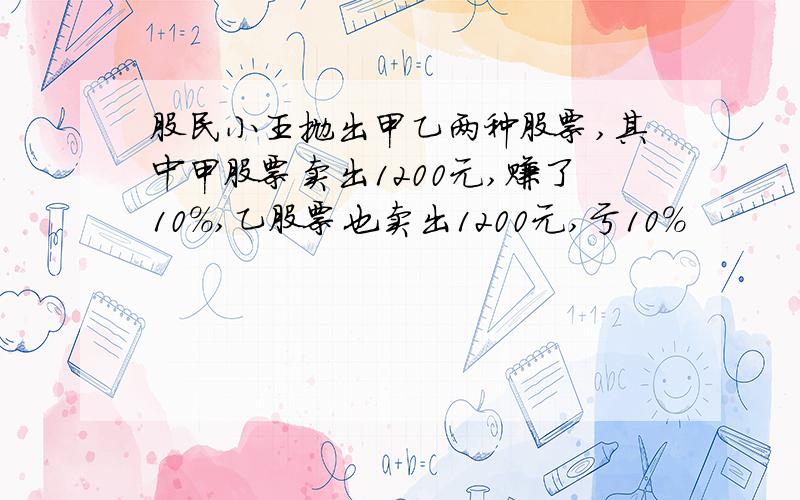 股民小王抛出甲乙两种股票,其中甲股票卖出1200元,赚了10%,乙股票也卖出1200元,亏10%