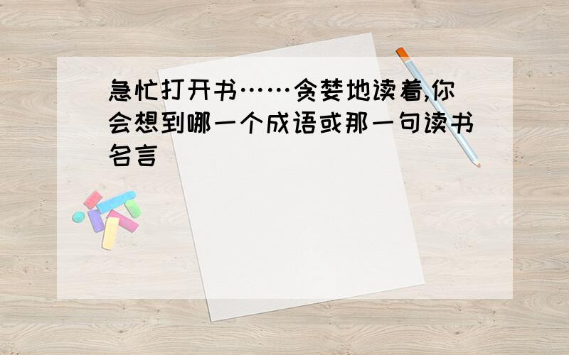 急忙打开书……贪婪地读着,你会想到哪一个成语或那一句读书名言