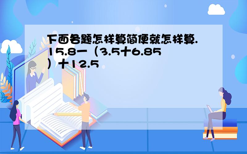 下面各题怎样算简便就怎样算.15.8一（3.5十6.85）十12.5