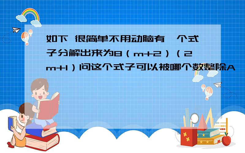 如下 很简单不用动脑有一个式子分解出来为8（m+2）（2m+1）问这个式子可以被哪个数整除A、8 B、（-1）C、忘了 【但确定不是这个】 D、没法判断