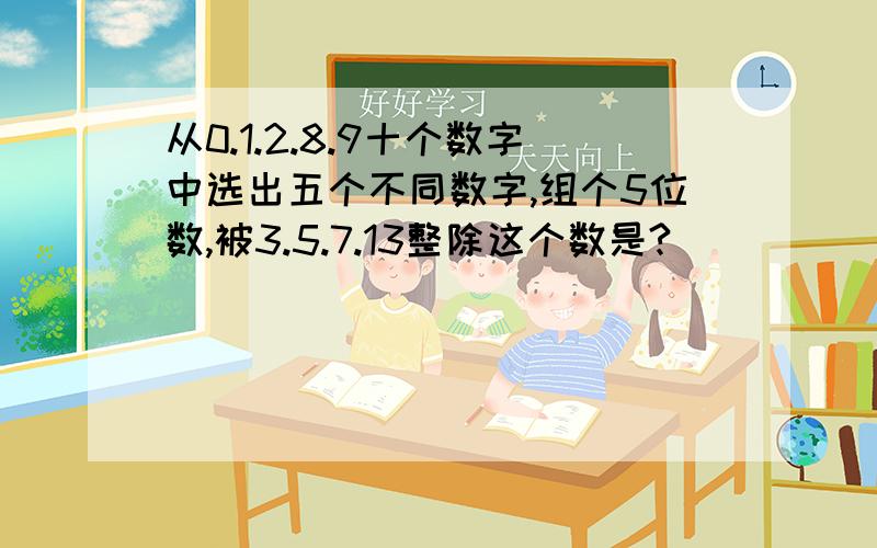 从0.1.2.8.9十个数字中选出五个不同数字,组个5位数,被3.5.7.13整除这个数是?