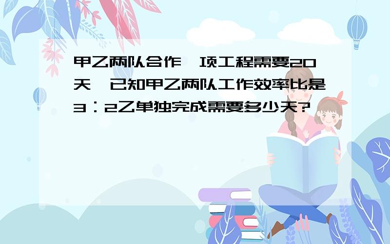 甲乙两队合作一项工程需要20天,已知甲乙两队工作效率比是3：2乙单独完成需要多少天?