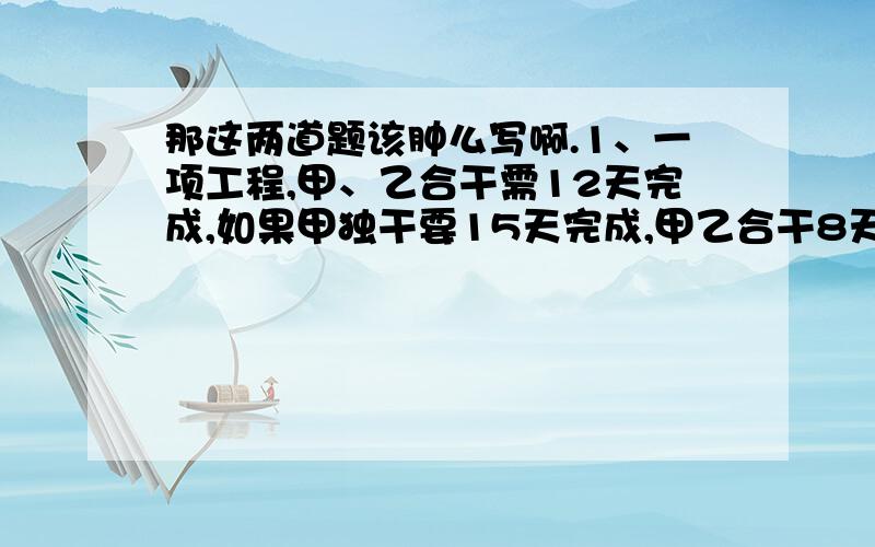 那这两道题该肿么写啊.1、一项工程,甲、乙合干需12天完成,如果甲独干要15天完成,甲乙合干8天,剩下的由甲继续干,甲还需几天完成?2、甲、乙两个修路队同时从A点向相反修一条公路,已知A、B