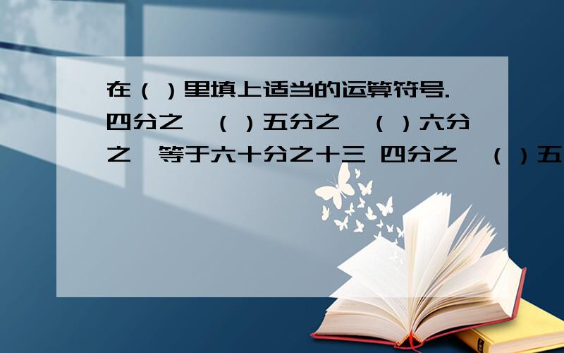 在（）里填上适当的运算符号.四分之一（）五分之一（）六分之一等于六十分之十三 四分之一（）五分之一（）六分之一等于六十分之十三（要不一样） 八分之三（）九分之四（）六分之