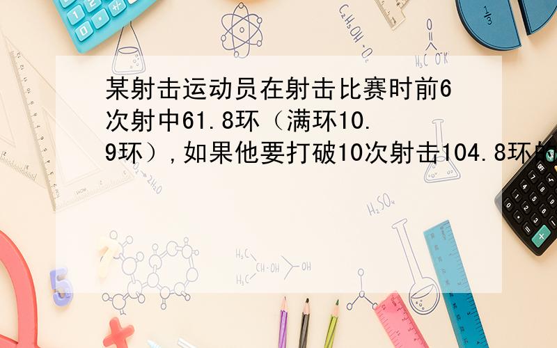 某射击运动员在射击比赛时前6次射中61.8环（满环10.9环）,如果他要打破10次射击104.8环的记录,第7次不能少于多少环?