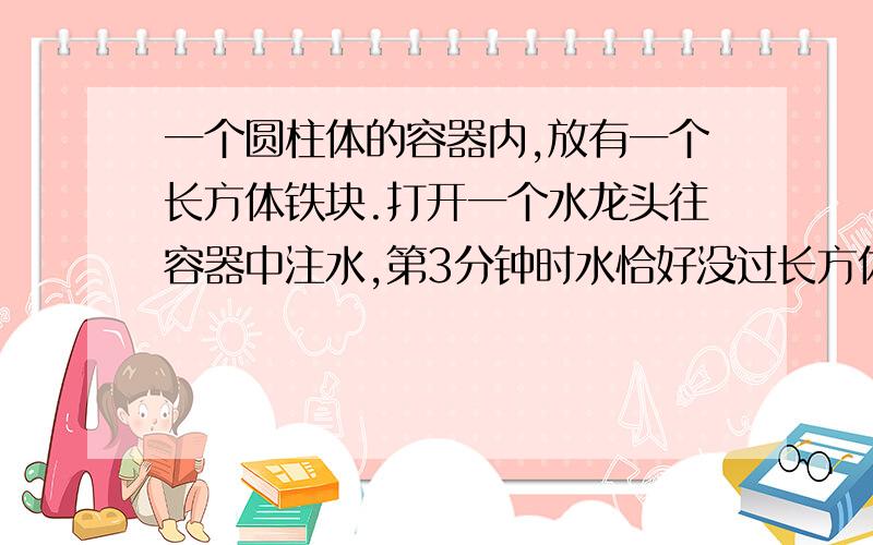 一个圆柱体的容器内,放有一个长方体铁块.打开一个水龙头往容器中注水,第3分钟时水恰好没过长方体的顶面,第18分钟时水灌满了容器.已知容器的高是65厘米,长方体的高度是20厘米.求长方体