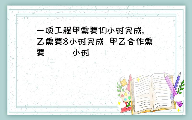 一项工程甲需要10小时完成,乙需要8小时完成 甲乙合作需要 （ )小时