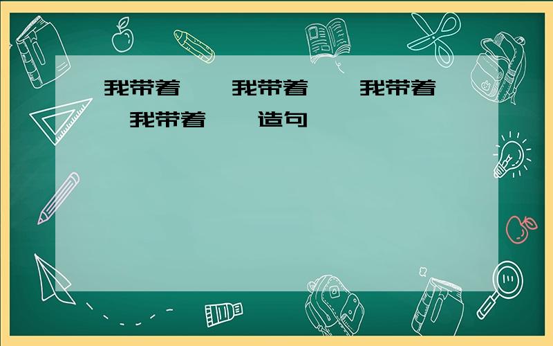 我带着……我带着……我带着……我带着……造句