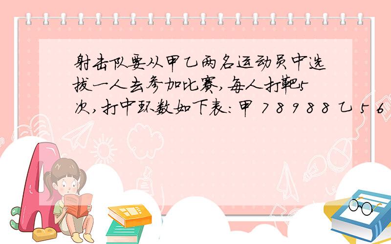 射击队要从甲乙两名运动员中选拔一人去参加比赛,每人打靶5次,打中环数如下表：甲 7 8 9 8 8 乙 5 6 10射击队要从甲乙两名运动员中选拔一人去参加比赛,每人打靶5次,打中环数如下表：甲 7 8 9